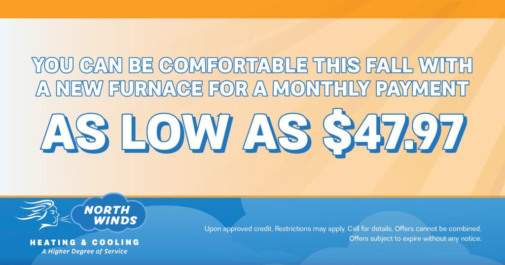 You can be comfortable this fall with a new furnace for a monthly payment. As low as .97. Special. North Winds Heating & Cooling.