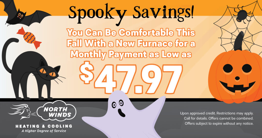 New furnace for monthly payments as low as $47.97 this fall. Spooky Savings. Coupon. North Winds.