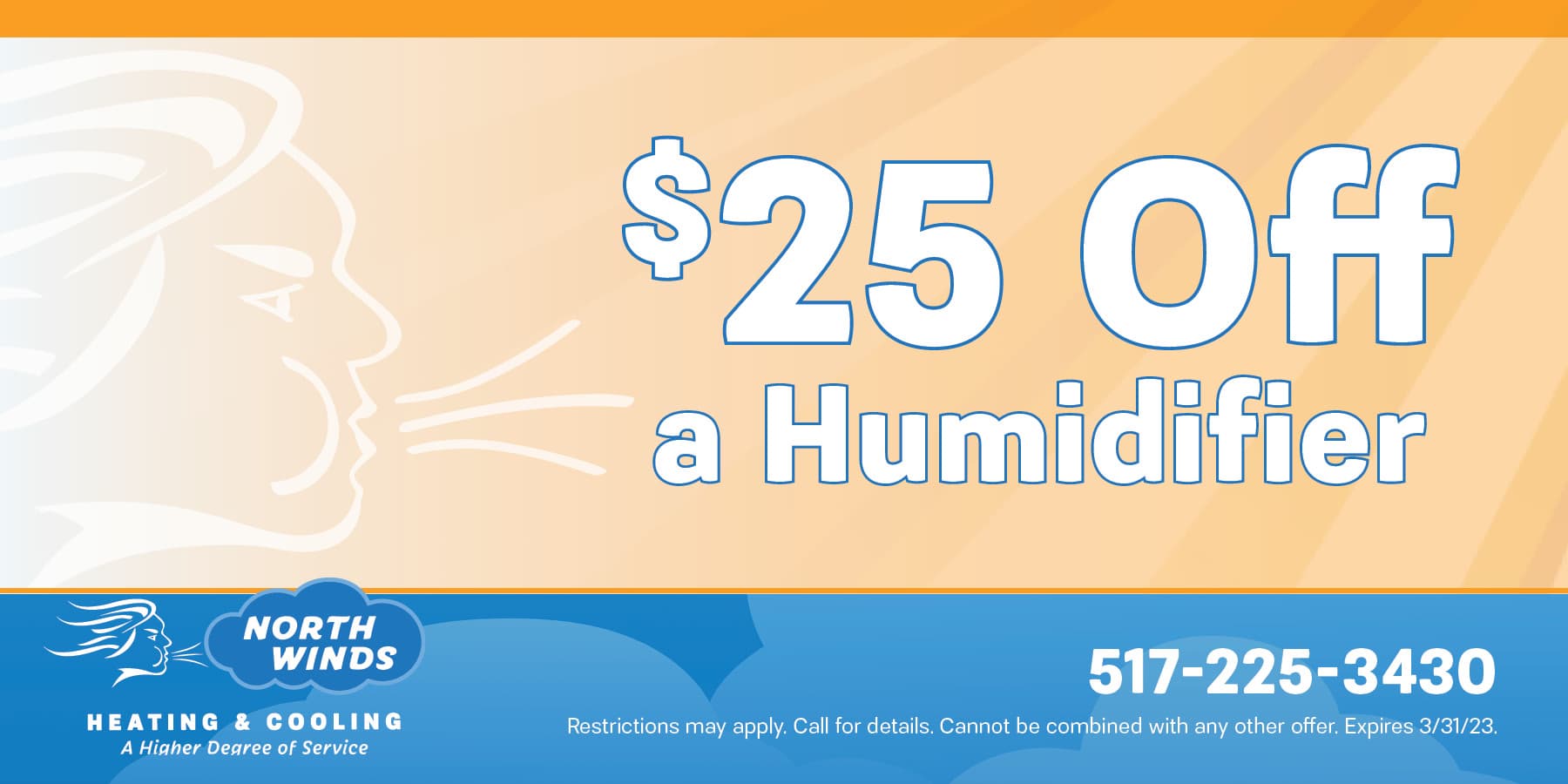 twenty five dollars off a humidifier. restrictions may apply. call for details. cannot be combined with any other offer. expires march thirty one, twenty twenty three
