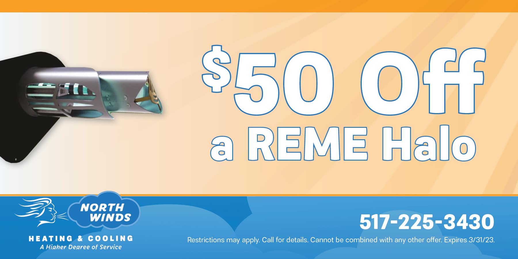 fifty dollars off a reme halo. Restrictions may apply. call for details. cannot be combined with any other offer. expires march thirty one, twenty twenty three